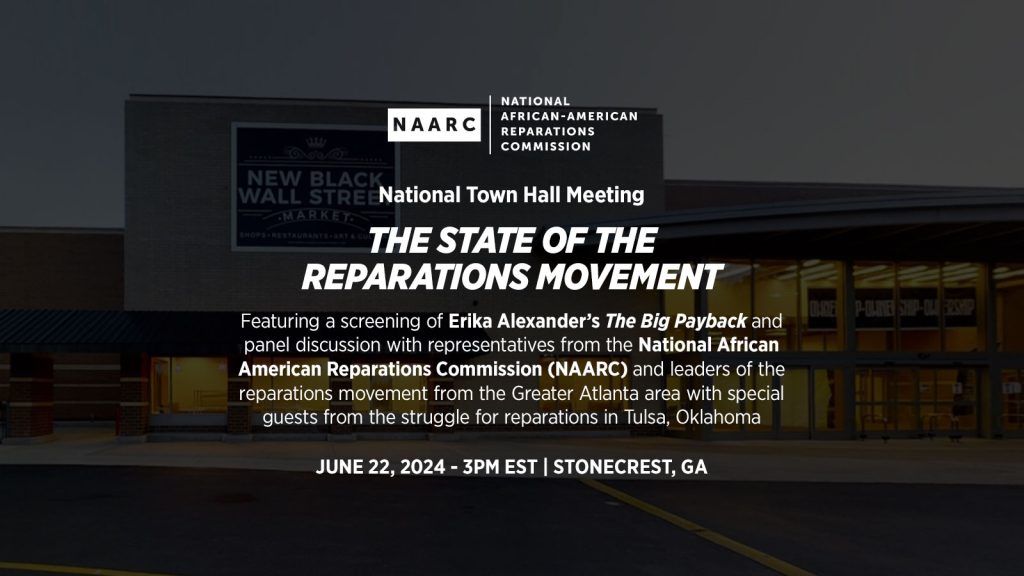 June 22, 2024 — National Town Hall Meeting "The State of the Reparations Movement" Featuring a Screening of Erika Alexander’s The Big Payback and Panel Discussion with Representatives from the National African American Reparations Commission (NAARC) and Leaders of the Reparations Movement from the Greater Atlanta Area with Special Guests from the Struggle for Reparations in Tulsa, Oklahoma.